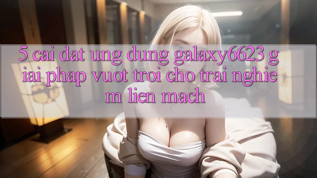 5. Cài đặt Ứng dụng Galaxy6623 - Giải Pháp Vượt Trội Cho Trải Nghiệm Liền mạch 5. Cài đặt Ứng dụng Galaxy6623 - Giải Pháp Vượt Trội Cho Trải Nghiệm Liền mạch