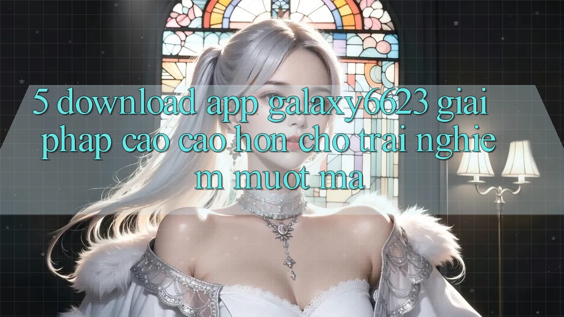 5. Download App Galaxy6623 - Giải Pháp Cao cao hơn Cho Trải Nghiệm Mượt Mà 5. Download App Galaxy6623 - Giải Pháp Cao cao hơn Cho Trải Nghiệm Mượt Mà