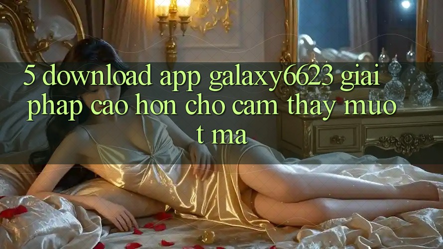 5. Download App Galaxy6623 - Giải Pháp Cao hơn Cho Cảm thấy Mượt Mà 5. Download App Galaxy6623 - Giải Pháp Cao hơn Cho Cảm thấy Mượt Mà