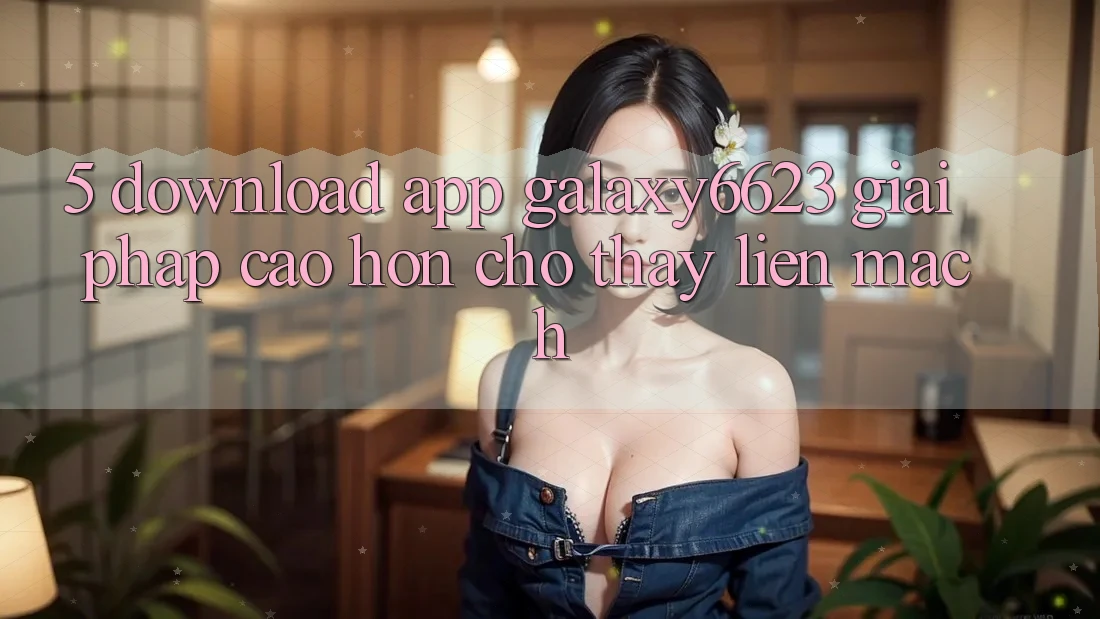 5. Download App Galaxy6623 - Giải Pháp Cao hơn Cho Thấy Liền mạch 5. Download App Galaxy6623 - Giải Pháp Cao hơn Cho Thấy Liền mạch
