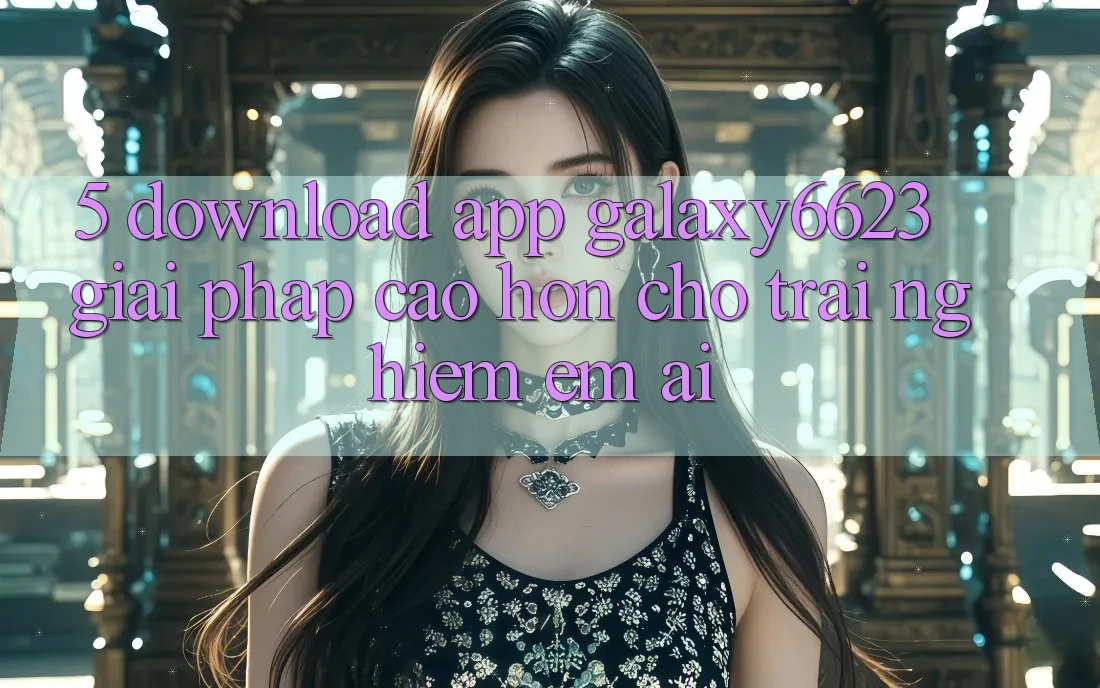 5. Download App Galaxy6623 - Giải Pháp Cao hơn Cho Trải Nghiệm Êm ái 5. Download App Galaxy6623 - Giải Pháp Cao hơn Cho Trải Nghiệm Êm ái