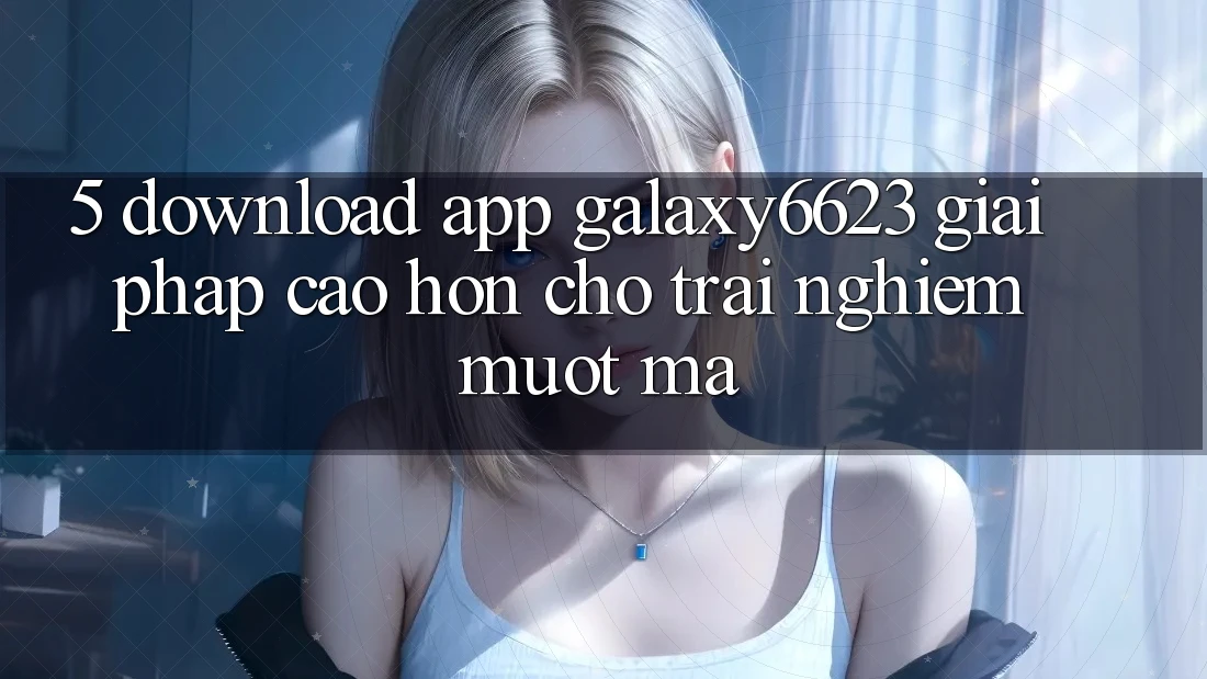 5. Download App Galaxy6623 - Giải Pháp Cao hơn Cho Trải Nghiệm Mượt mà