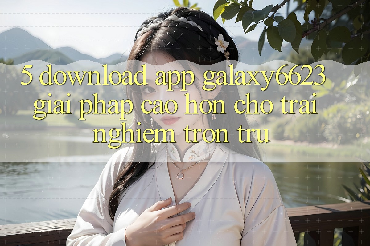 5. Download App Galaxy6623 - Giải Pháp Cao hơn Cho Trải Nghiệm Trơn tru 5. Download App Galaxy6623 - Giải Pháp Cao hơn Cho Trải Nghiệm Trơn tru