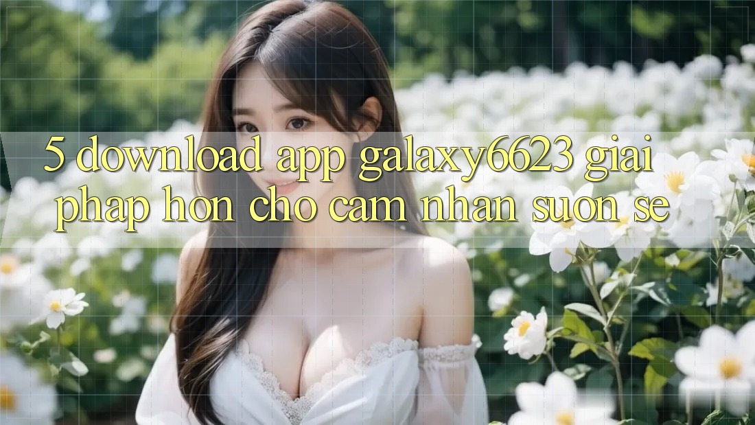 5. Download App Galaxy6623 - Giải Pháp Hơn Cho Cảm nhận Suôn sẻ 5. Download App Galaxy6623 - Giải Pháp Hơn Cho Cảm nhận Suôn sẻ