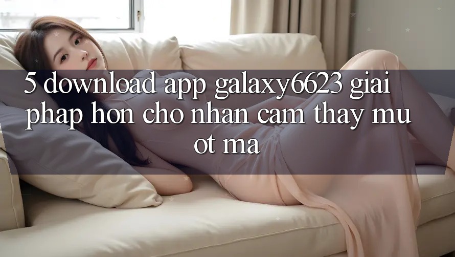 5. Download App Galaxy6623 - Giải Pháp Hơn Cho Nhận cảm thấy Mượt Mà 5. Download App Galaxy6623 - Giải Pháp Hơn Cho Nhận cảm thấy Mượt Mà
