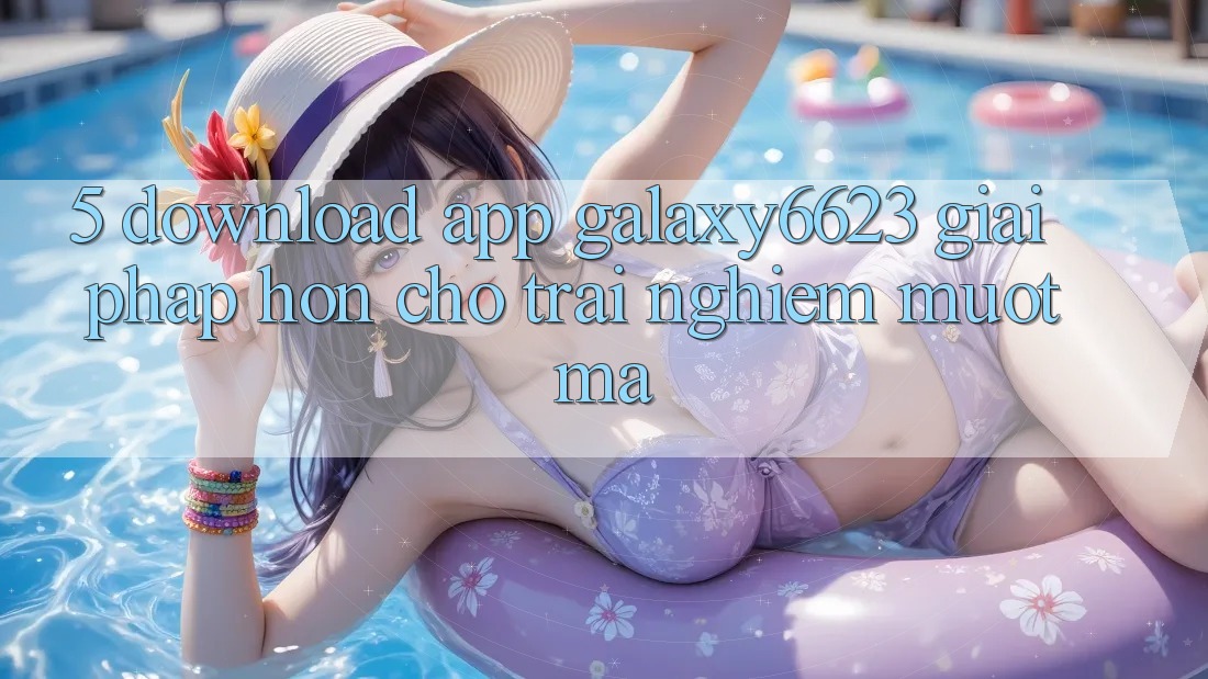 5. Download App Galaxy6623 - Giải Pháp Hơn Cho Trải Nghiệm Mượt mà 5. Download App Galaxy6623 - Giải Pháp Hơn Cho Trải Nghiệm Mượt mà