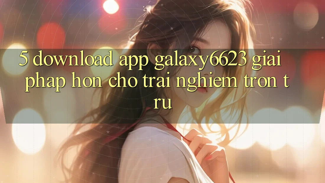 5. Download App Galaxy6623 - Giải Pháp Hơn Cho Trải Nghiệm Trơn tru 5. Download App Galaxy6623 - Giải Pháp Hơn Cho Trải Nghiệm Trơn tru