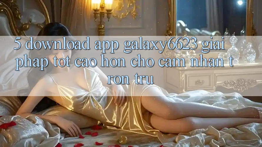 5. Download App Galaxy6623 - Giải Pháp Tốt cao hơn Cho Cảm nhận Trơn tru 5. Download App Galaxy6623 - Giải Pháp Tốt cao hơn Cho Cảm nhận Trơn tru