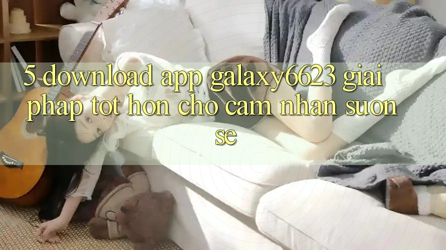5. Download App Galaxy6623 - Giải Pháp Tốt hơn Cho Cảm nhận Suôn sẻ 5. Download App Galaxy6623 - Giải Pháp Tốt hơn Cho Cảm nhận Suôn sẻ