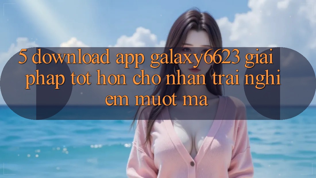 5. Download App Galaxy6623 - Giải Pháp Tốt hơn Cho Nhận trải nghiệm Mượt Mà