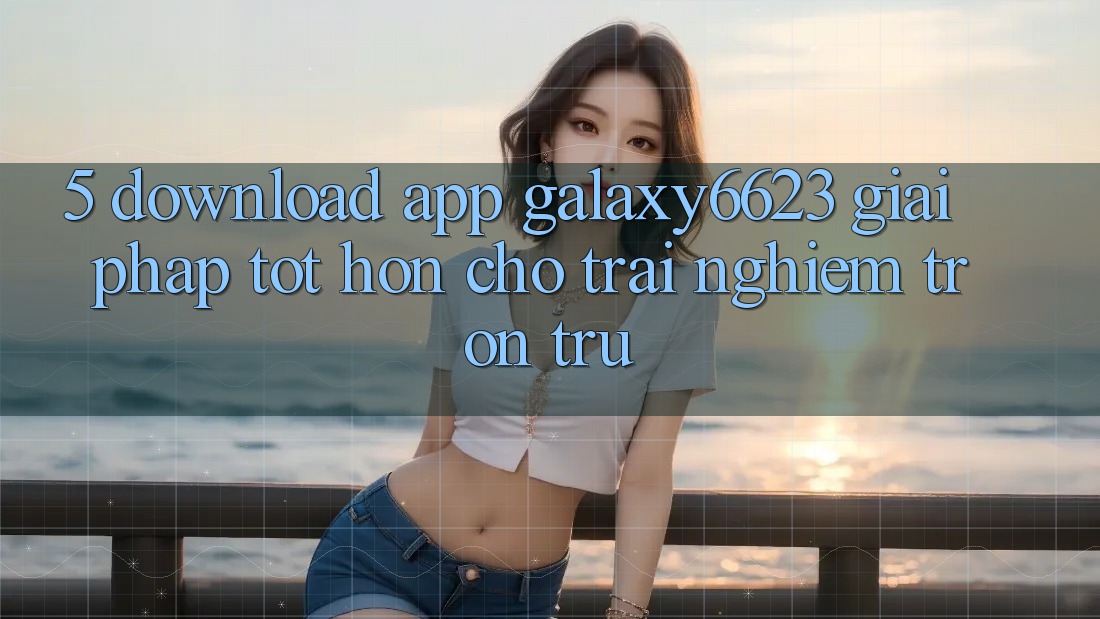 5. Download App Galaxy6623 - Giải Pháp Tốt hơn Cho Trải Nghiệm Trơn tru 5. Download App Galaxy6623 - Giải Pháp Tốt hơn Cho Trải Nghiệm Trơn tru