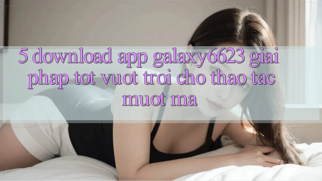5. Download App Galaxy6623 - Giải Pháp Tốt vượt trội Cho Thao tác Mượt Mà 5. Download App Galaxy6623 - Giải Pháp Tốt vượt trội Cho Thao tác Mượt Mà