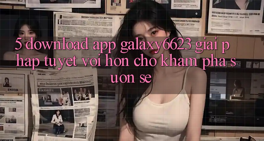 5. Download App Galaxy6623 - Giải Pháp Tuyệt vời hơn Cho Khám phá Suôn sẻ