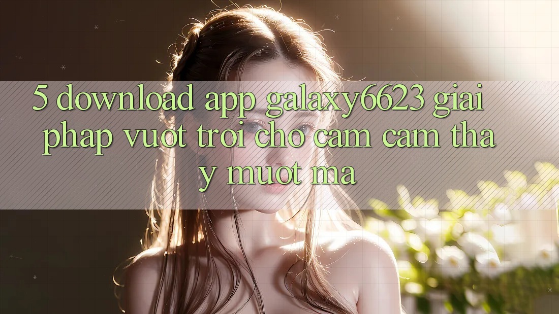 5. Download App Galaxy6623 - Giải Pháp Vượt Trội Cho Cảm cảm thấy Mượt Mà 5. Download App Galaxy6623 - Giải Pháp Vượt Trội Cho Cảm cảm thấy Mượt Mà