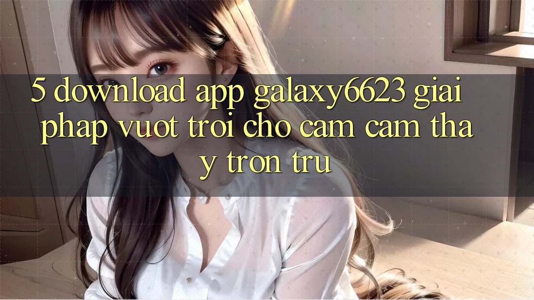 5. Download App Galaxy6623 - Giải Pháp Vượt Trội Cho Cảm cảm thấy Trơn tru