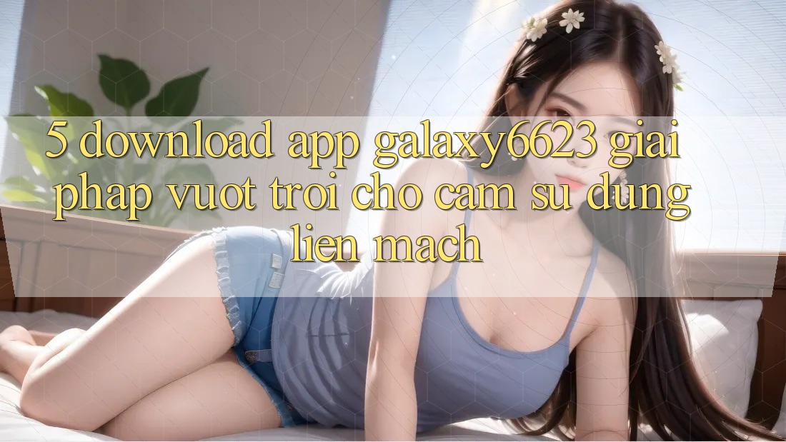 5. Download App Galaxy6623 - Giải Pháp Vượt Trội Cho Cảm sử dụng Liền mạch