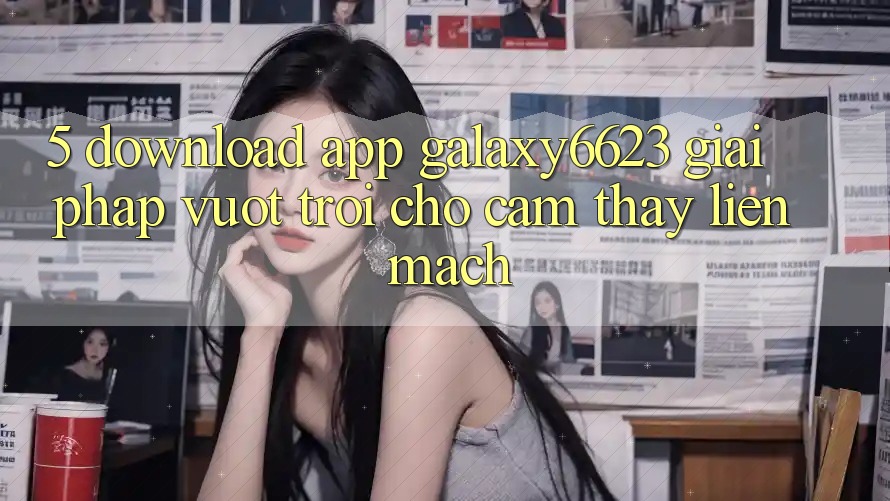 5. Download App Galaxy6623 - Giải Pháp Vượt Trội Cho Cảm thấy Liền mạch 5. Download App Galaxy6623 - Giải Pháp Vượt Trội Cho Cảm thấy Liền mạch