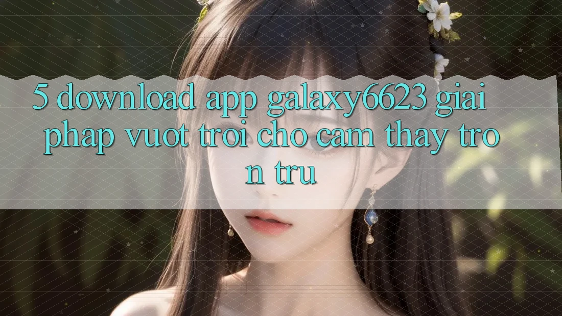 5. Download App Galaxy6623 - Giải Pháp Vượt Trội Cho Cảm thấy Trơn tru 5. Download App Galaxy6623 - Giải Pháp Vượt Trội Cho Cảm thấy Trơn tru