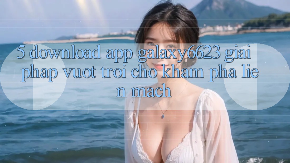 5. Download App Galaxy6623 - Giải Pháp Vượt Trội Cho Khám phá Liền mạch 5. Download App Galaxy6623 - Giải Pháp Vượt Trội Cho Khám phá Liền mạch