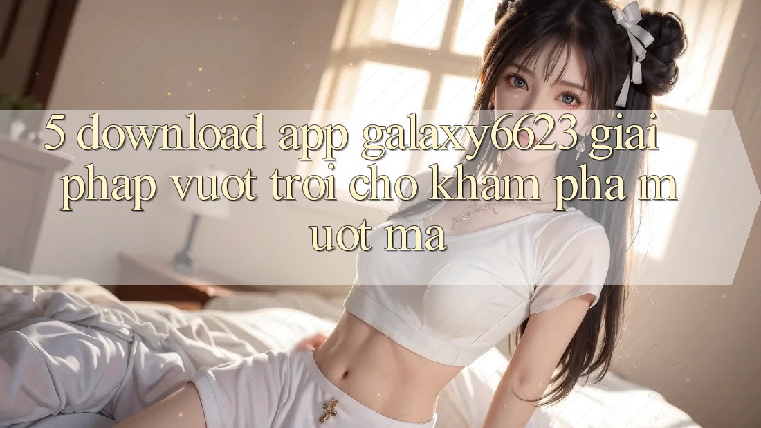 5. Download App Galaxy6623 - Giải Pháp Vượt Trội Cho Khám phá Mượt Mà