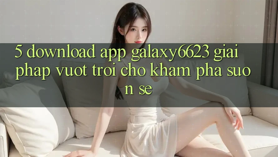 5. Download App Galaxy6623 - Giải Pháp Vượt Trội Cho Khám phá Suôn sẻ 5. Download App Galaxy6623 - Giải Pháp Vượt Trội Cho Khám phá Suôn sẻ