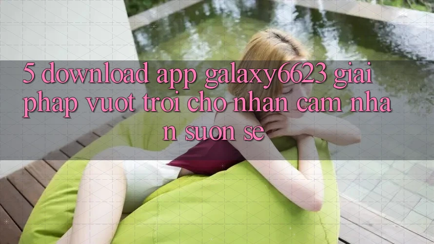 5. Download App Galaxy6623 - Giải Pháp Vượt Trội Cho Nhận cảm nhận Suôn sẻ 5. Download App Galaxy6623 - Giải Pháp Vượt Trội Cho Nhận cảm nhận Suôn sẻ