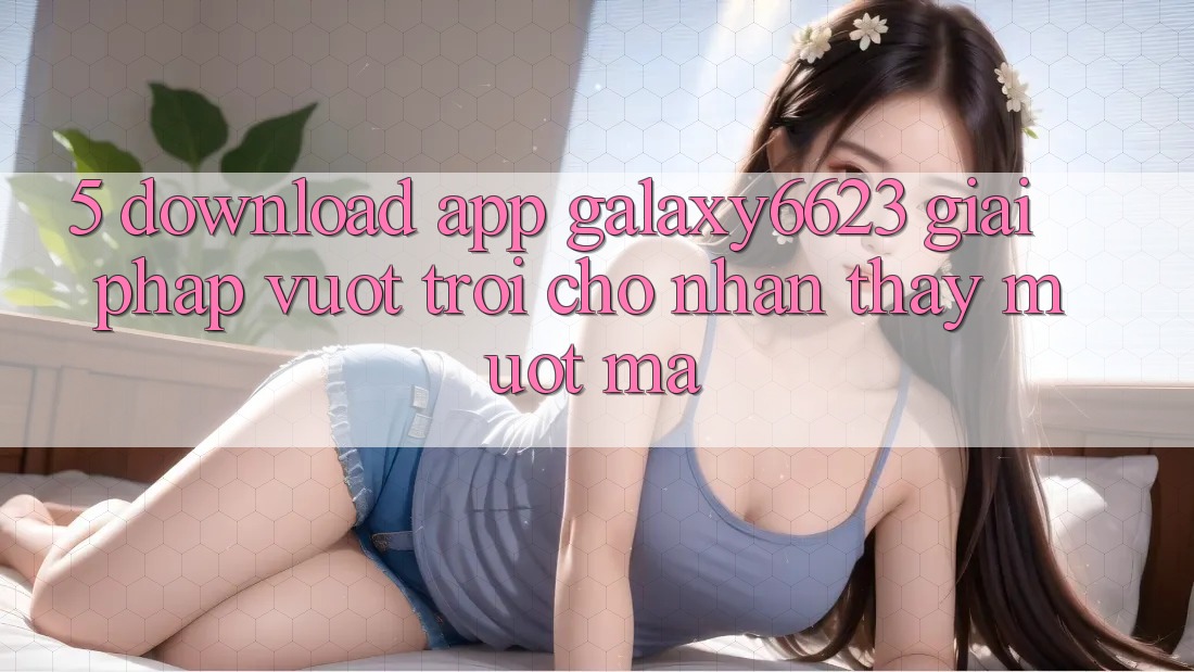 5. Download App Galaxy6623 - Giải Pháp Vượt trội Cho Nhận thấy Mượt mà 5. Download App Galaxy6623 - Giải Pháp Vượt trội Cho Nhận thấy Mượt mà