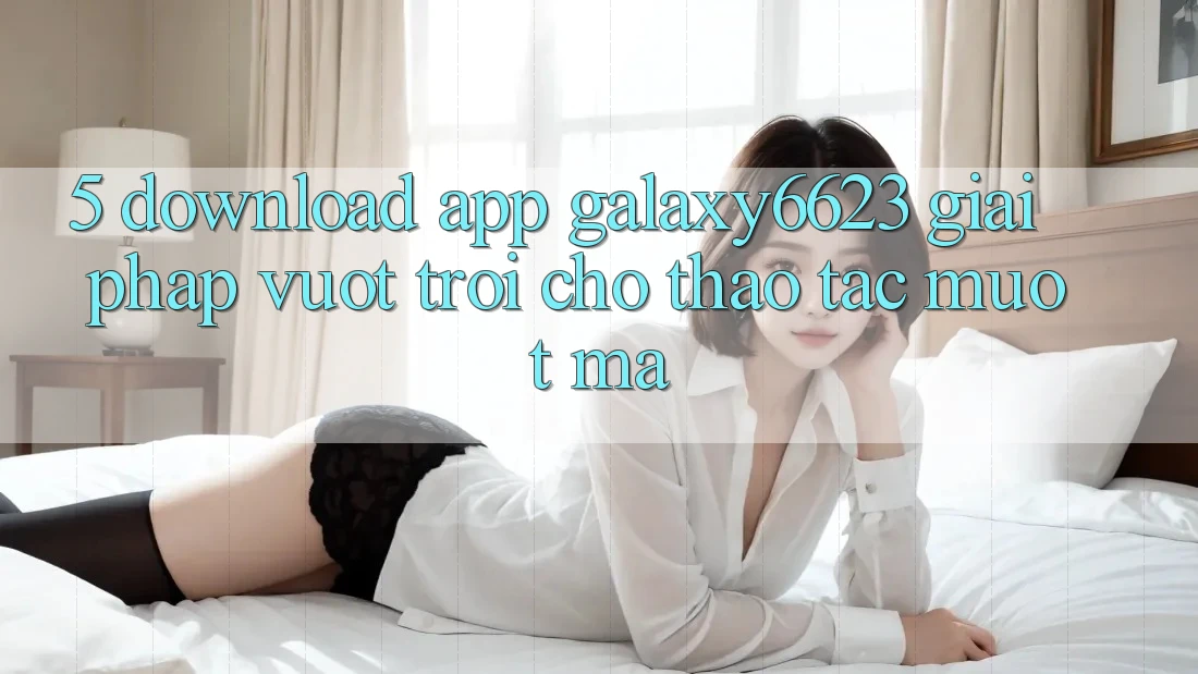 5. Download App Galaxy6623 - Giải Pháp Vượt Trội Cho Thao tác Mượt mà 5. Download App Galaxy6623 - Giải Pháp Vượt Trội Cho Thao tác Mượt mà