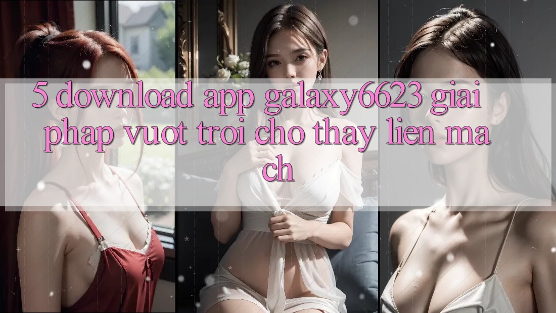 5. Download App Galaxy6623 - Giải Pháp Vượt Trội Cho Thấy Liền mạch 5. Download App Galaxy6623 - Giải Pháp Vượt Trội Cho Thấy Liền mạch