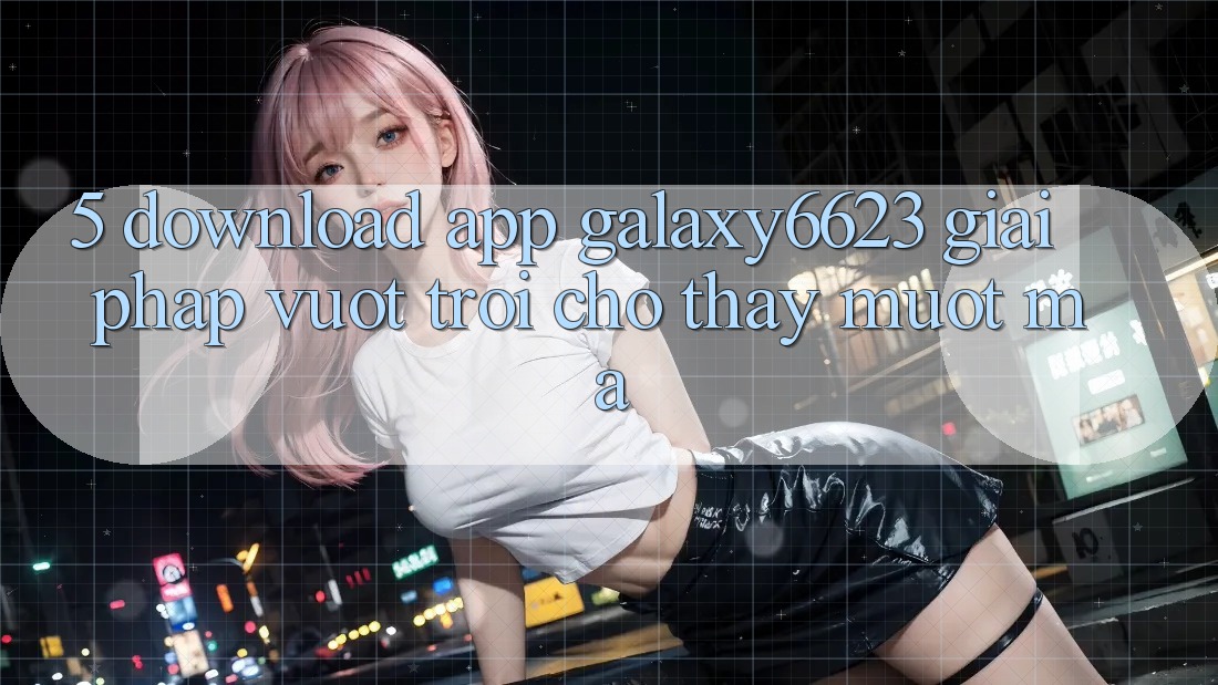 5. Download App Galaxy6623 - Giải Pháp Vượt Trội Cho Thấy Mượt Mà 5. Download App Galaxy6623 - Giải Pháp Vượt Trội Cho Thấy Mượt Mà