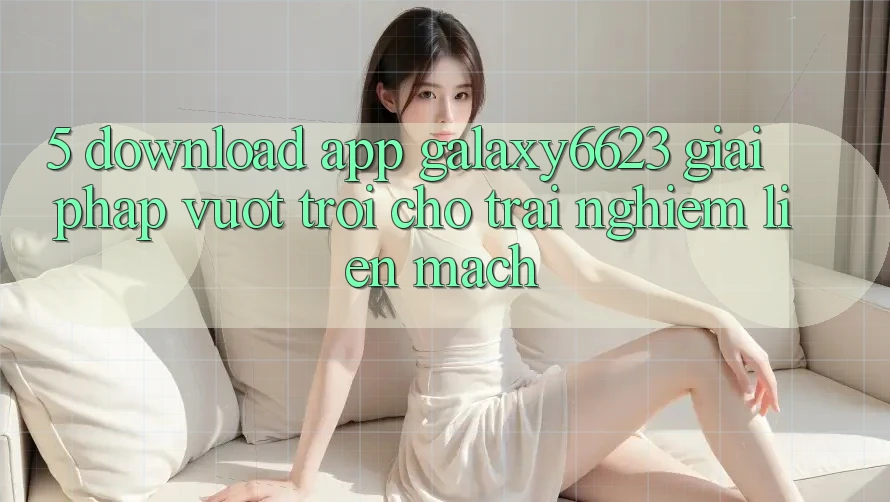 5. Download App Galaxy6623 - Giải Pháp Vượt Trội Cho Trải nghiệm Liền mạch