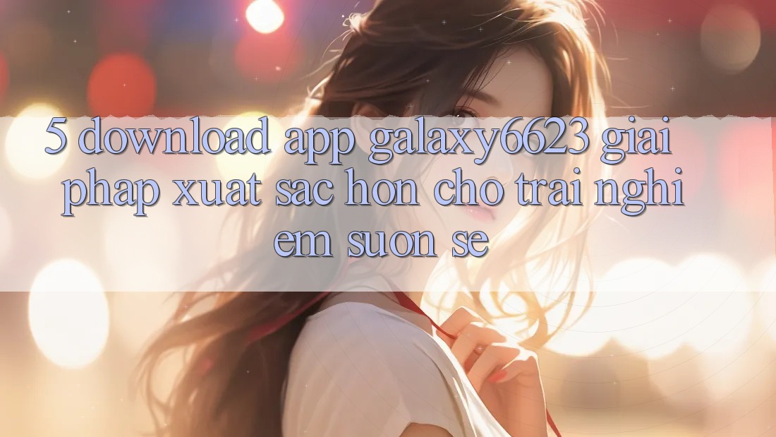5. Download App Galaxy6623 - Giải Pháp Xuất sắc hơn Cho Trải Nghiệm Suôn sẻ