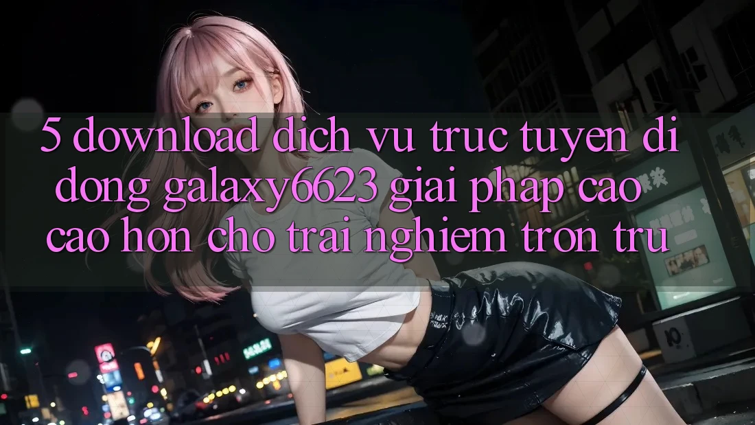 5. Download Dịch vụ trực tuyến di động Galaxy6623 - Giải Pháp Cao cao hơn Cho Trải Nghiệm Trơn tru 5. Download Dịch vụ trực tuyến di động Galaxy6623 - Giải Pháp Cao cao hơn Cho Trải Nghiệm Trơn tru
