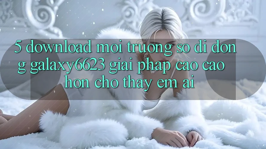 5. Download Môi trường số di động Galaxy6623 - Giải Pháp Cao cao hơn Cho Thấy Êm ái 5. Download Môi trường số di động Galaxy6623 - Giải Pháp Cao cao hơn Cho Thấy Êm ái