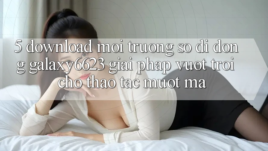 5. Download Môi trường số di động Galaxy6623 - Giải Pháp Vượt Trội Cho Thao tác Mượt Mà 5. Download Môi trường số di động Galaxy6623 - Giải Pháp Vượt Trội Cho Thao tác Mượt Mà