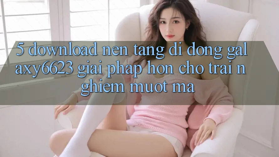 5. Download Nền tảng di động Galaxy6623 - Giải Pháp Hơn Cho Trải nghiệm Mượt Mà