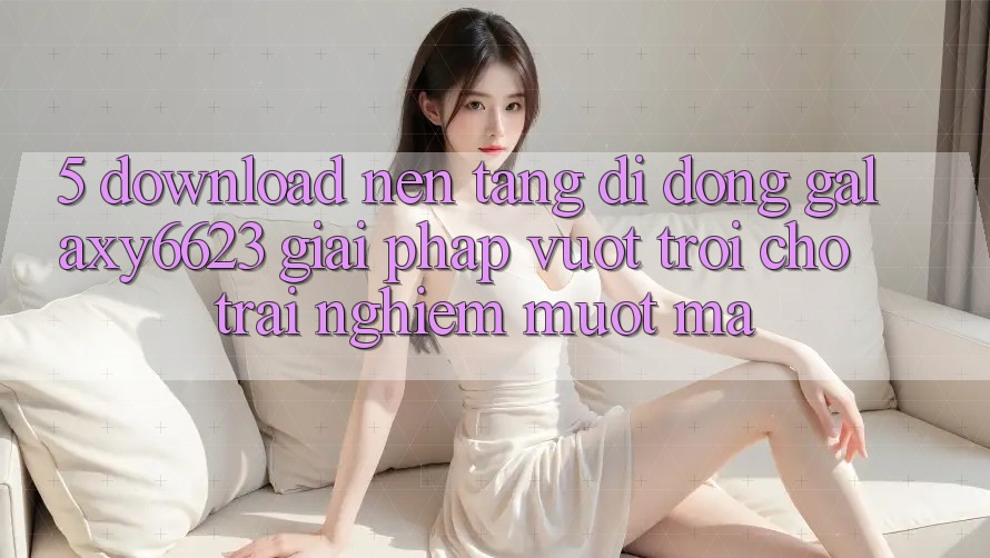 5. Download Nền tảng di động Galaxy6623 - Giải Pháp Vượt trội Cho Trải Nghiệm Mượt Mà 5. Download Nền tảng di động Galaxy6623 - Giải Pháp Vượt trội Cho Trải Nghiệm Mượt Mà