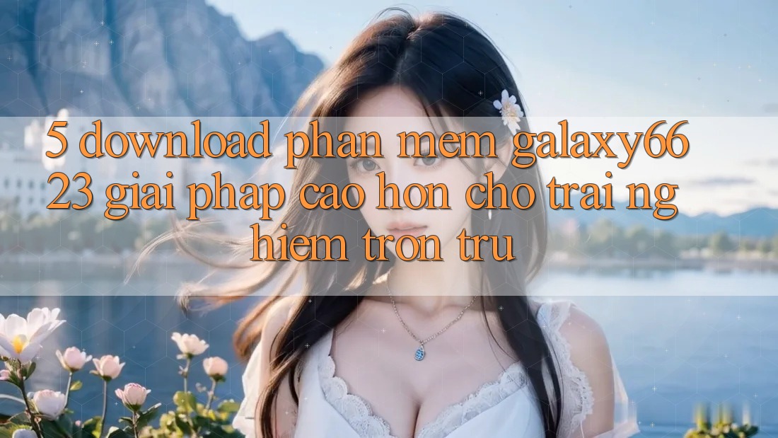 5. Download Phần mềm Galaxy6623 - Giải Pháp Cao hơn Cho Trải Nghiệm Trơn tru 5. Download Phần mềm Galaxy6623 - Giải Pháp Cao hơn Cho Trải Nghiệm Trơn tru