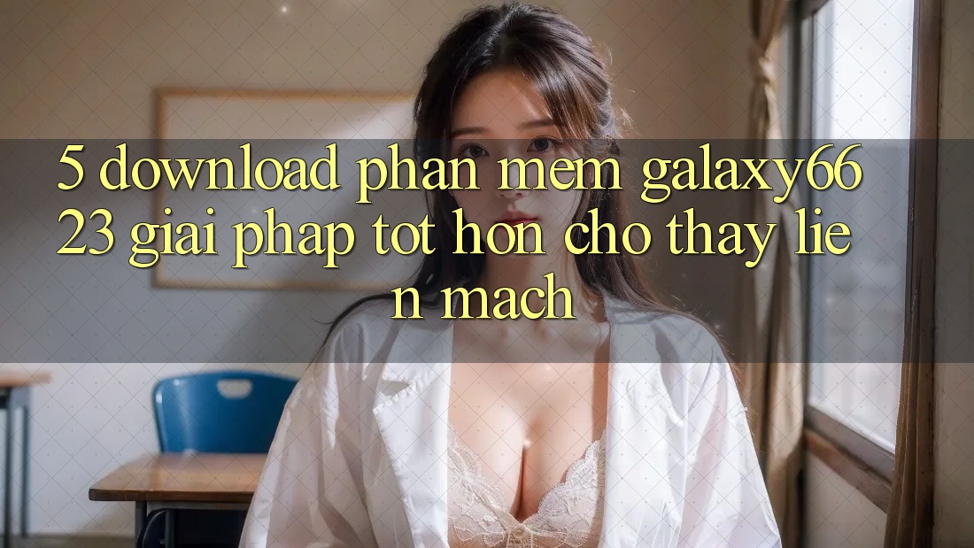 5. Download Phần mềm Galaxy6623 - Giải Pháp Tốt hơn Cho Thấy Liền mạch 5. Download Phần mềm Galaxy6623 - Giải Pháp Tốt hơn Cho Thấy Liền mạch