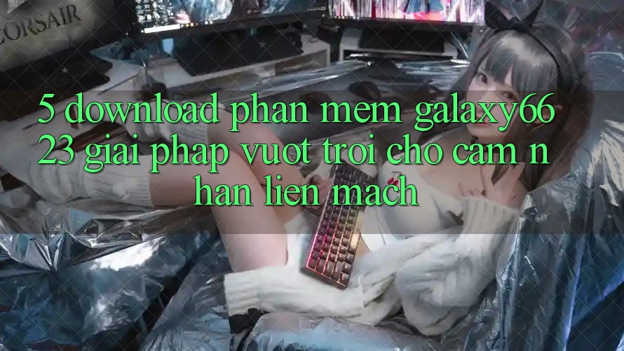 5. Download Phần mềm Galaxy6623 - Giải Pháp Vượt Trội Cho Cảm nhận Liền mạch 5. Download Phần mềm Galaxy6623 - Giải Pháp Vượt Trội Cho Cảm nhận Liền mạch