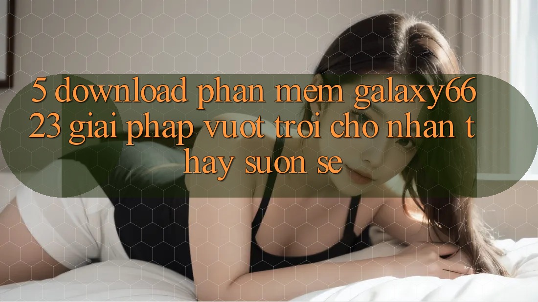 5. Download Phần mềm Galaxy6623 - Giải Pháp Vượt Trội Cho Nhận thấy Suôn sẻ 5. Download Phần mềm Galaxy6623 - Giải Pháp Vượt Trội Cho Nhận thấy Suôn sẻ