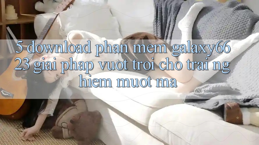 5. Download Phần mềm Galaxy6623 - Giải Pháp Vượt Trội Cho Trải Nghiệm Mượt Mà 5. Download Phần mềm Galaxy6623 - Giải Pháp Vượt Trội Cho Trải Nghiệm Mượt Mà