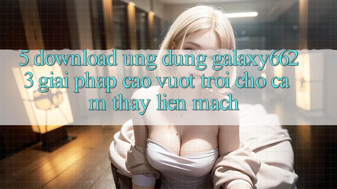 5. Download Ứng dụng Galaxy6623 - Giải Pháp Cao vượt trội Cho Cảm thấy Liền mạch 5. Download Ứng dụng Galaxy6623 - Giải Pháp Cao vượt trội Cho Cảm thấy Liền mạch