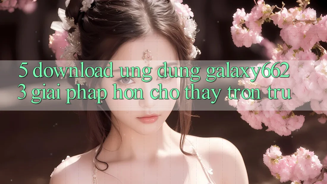5. Download Ứng dụng Galaxy6623 - Giải Pháp Hơn Cho Thấy Trơn tru 5. Download Ứng dụng Galaxy6623 - Giải Pháp Hơn Cho Thấy Trơn tru