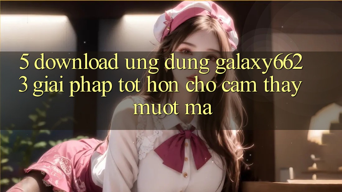 5. Download Ứng dụng Galaxy6623 - Giải Pháp Tốt hơn Cho Cảm thấy Mượt Mà 5. Download Ứng dụng Galaxy6623 - Giải Pháp Tốt hơn Cho Cảm thấy Mượt Mà