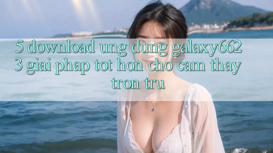 5. Download Ứng dụng Galaxy6623 - Giải Pháp Tốt hơn Cho Cảm thấy Trơn tru 5. Download Ứng dụng Galaxy6623 - Giải Pháp Tốt hơn Cho Cảm thấy Trơn tru