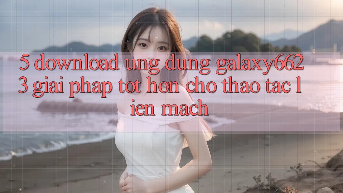 5. Download Ứng dụng Galaxy6623 - Giải Pháp Tốt hơn Cho Thao tác Liền mạch