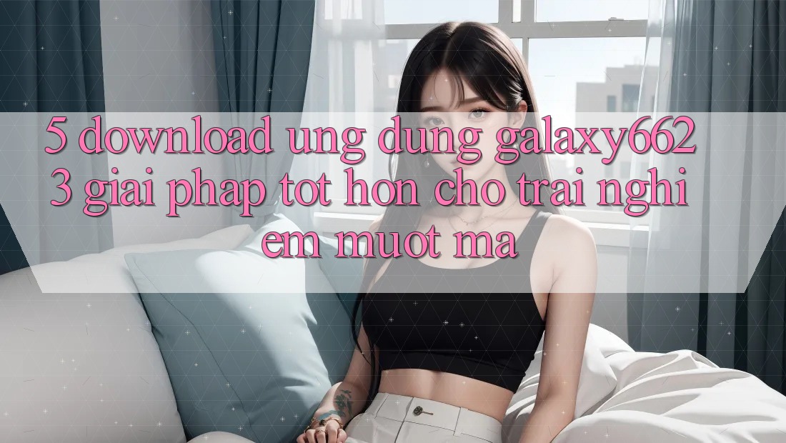 5. Download Ứng dụng Galaxy6623 - Giải Pháp Tốt hơn Cho Trải Nghiệm Mượt Mà 5. Download Ứng dụng Galaxy6623 - Giải Pháp Tốt hơn Cho Trải Nghiệm Mượt Mà