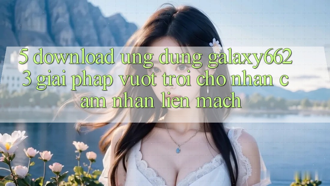 5. Download Ứng dụng Galaxy6623 - Giải Pháp Vượt Trội Cho Nhận cảm nhận Liền mạch 5. Download Ứng dụng Galaxy6623 - Giải Pháp Vượt Trội Cho Nhận cảm nhận Liền mạch