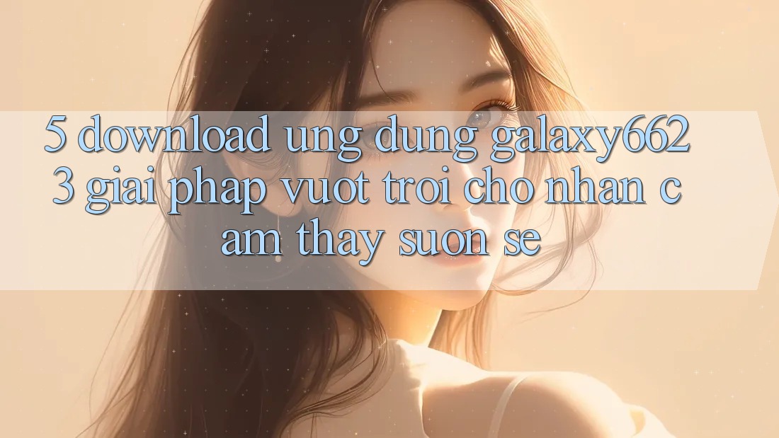 5. Download Ứng dụng Galaxy6623 - Giải Pháp Vượt Trội Cho Nhận cảm thấy Suôn sẻ